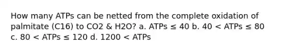 How many ATPs can be netted from the complete oxidation of palmitate (C16) to CO2 & H2O? a. ATPs ≤ 40 b. 40 < ATPs ≤ 80 c. 80 < ATPs ≤ 120 d. 1200 < ATPs