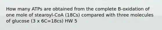 How many ATPs are obtained from the complete B-oxidation of one mole of stearoyl-CoA (18Cs) compared with three molecules of glucose (3 x 6C=18cs) HW 5