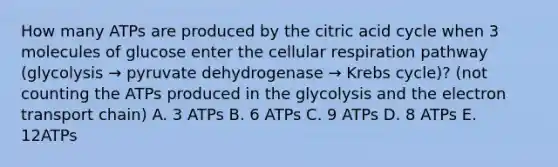 How many ATPs are produced by the citric acid cycle when 3 molecules of glucose enter the cellular respiration pathway (glycolysis → pyruvate dehydrogenase → Krebs cycle)? (not counting the ATPs produced in the glycolysis and the electron transport chain) A. 3 ATPs B. 6 ATPs C. 9 ATPs D. 8 ATPs E. 12ATPs