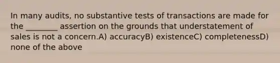 In many audits, no substantive tests of transactions are made for the ________ assertion on the grounds that understatement of sales is not a concern.A) accuracyB) existenceC) completenessD) none of the above