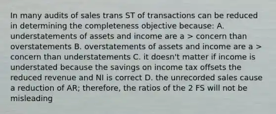 In many audits of sales trans ST of transactions can be reduced in determining the completeness objective because: A. understatements of assets and income are a > concern than overstatements B. overstatements of assets and income are a > concern than understatements C. it doesn't matter if income is understated because the savings on income tax offsets the reduced revenue and NI is correct D. the unrecorded sales cause a reduction of AR; therefore, the ratios of the 2 FS will not be misleading