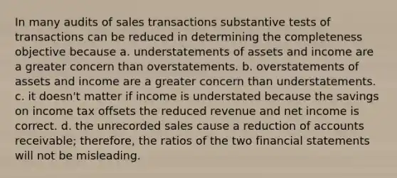 In many audits of sales transactions substantive tests of transactions can be reduced in determining the completeness objective because a. understatements of assets and income are a greater concern than overstatements. b. overstatements of assets and income are a greater concern than understatements. c. it doesn't matter if income is understated because the savings on income tax offsets the reduced revenue and net income is correct. d. the unrecorded sales cause a reduction of accounts receivable; therefore, the ratios of the two financial statements will not be misleading.