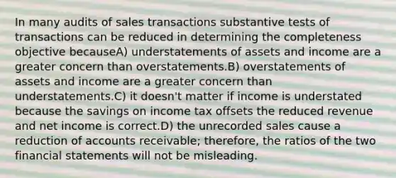 In many audits of sales transactions substantive tests of transactions can be reduced in determining the completeness objective becauseA) understatements of assets and income are a greater concern than overstatements.B) overstatements of assets and income are a greater concern than understatements.C) it doesn't matter if income is understated because the savings on income tax offsets the reduced revenue and net income is correct.D) the unrecorded sales cause a reduction of accounts receivable; therefore, the ratios of the two <a href='https://www.questionai.com/knowledge/kFBJaQCz4b-financial-statements' class='anchor-knowledge'>financial statements</a> will not be misleading.