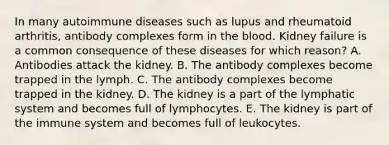 In many autoimmune diseases such as lupus and rheumatoid arthritis, antibody complexes form in <a href='https://www.questionai.com/knowledge/k7oXMfj7lk-the-blood' class='anchor-knowledge'>the blood</a>. Kidney failure is a common consequence of these diseases for which reason? A. Antibodies attack the kidney. B. The antibody complexes become trapped in the lymph. C. The antibody complexes become trapped in the kidney. D. The kidney is a part of the lymphatic system and becomes full of lymphocytes. E. The kidney is part of the immune system and becomes full of leukocytes.