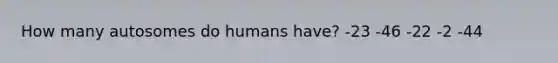 How many autosomes do humans have? -23 -46 -22 -2 -44