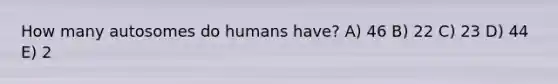 How many autosomes do humans have? A) 46 B) 22 C) 23 D) 44 E) 2