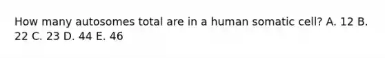 How many autosomes total are in a human somatic cell? A. 12 B. 22 C. 23 D. 44 E. 46