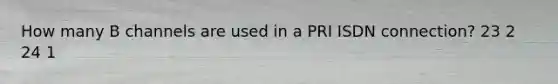 How many B channels are used in a PRI ISDN connection? 23 2 24 1