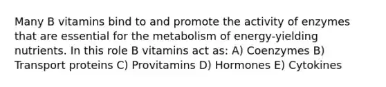 Many B vitamins bind to and promote the activity of enzymes that are essential for the metabolism of energy-yielding nutrients. In this role B vitamins act as: A) Coenzymes B) Transport proteins C) Provitamins D) Hormones E) Cytokines