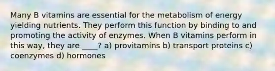 Many B vitamins are essential for the metabolism of energy yielding nutrients. They perform this function by binding to and promoting the activity of enzymes. When B vitamins perform in this way, they are ____? a) provitamins b) transport proteins c) coenzymes d) hormones