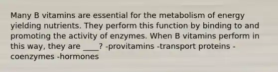 Many B vitamins are essential for the metabolism of energy yielding nutrients. They perform this function by binding to and promoting the activity of enzymes. When B vitamins perform in this way, they are ____? -provitamins -transport proteins -coenzymes -hormones