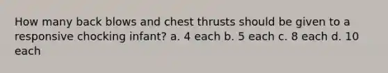 How many back blows and chest thrusts should be given to a responsive chocking infant? a. 4 each b. 5 each c. 8 each d. 10 each