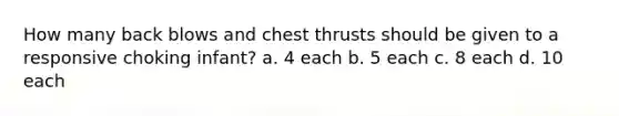 How many back blows and chest thrusts should be given to a responsive choking infant? a. 4 each b. 5 each c. 8 each d. 10 each