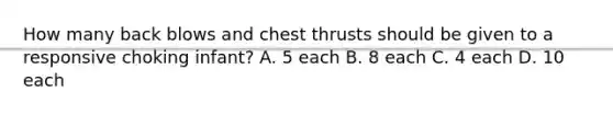 How many back blows and chest thrusts should be given to a responsive choking infant? A. 5 each B. 8 each C. 4 each D. 10 each