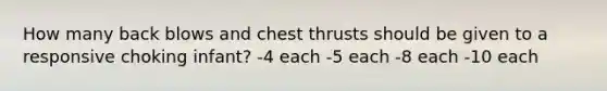 How many back blows and chest thrusts should be given to a responsive choking infant? -4 each -5 each -8 each -10 each