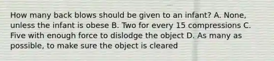 How many back blows should be given to an infant? A. None, unless the infant is obese B. Two for every 15 compressions C. Five with enough force to dislodge the object D. As many as possible, to make sure the object is cleared