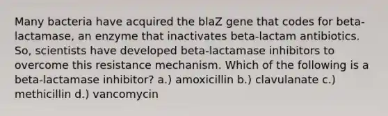 Many bacteria have acquired the blaZ gene that codes for beta-lactamase, an enzyme that inactivates beta-lactam antibiotics. So, scientists have developed beta-lactamase inhibitors to overcome this resistance mechanism. Which of the following is a beta-lactamase inhibitor? a.) amoxicillin b.) clavulanate c.) methicillin d.) vancomycin