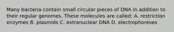 Many bacteria contain small circular pieces of DNA in addition to their regular genomes. These molecules are called: A. restriction enzymes B. plasmids C. extranuclear DNA D. electrophoreses