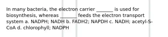 In many bacteria, the electron carrier _______ is used for biosynthesis, whereas _______ feeds the electron transport system a. NADPH; NADH b. FADH2; NAPDH c. NADH; acetyl-S-CoA d. chlorophyll; NADPH