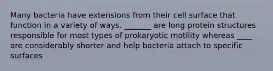 Many bacteria have extensions from their cell surface that function in a variety of ways. _______ are long protein structures responsible for most types of prokaryotic motility whereas ____ are considerably shorter and help bacteria attach to specific surfaces