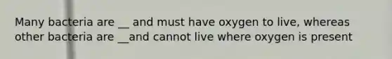 Many bacteria are __ and must have oxygen to live, whereas other bacteria are __and cannot live where oxygen is present