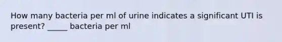 How many bacteria per ml of urine indicates a significant UTI is present? _____ bacteria per ml