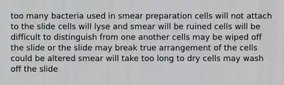 too many bacteria used in smear preparation cells will not attach to the slide cells will lyse and smear will be ruined cells will be difficult to distinguish from one another cells may be wiped off the slide or the slide may break true arrangement of the cells could be altered smear will take too long to dry cells may wash off the slide