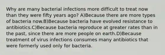 Why are many bacterial infections more difficult to treat now than they were fifty years ago? A)Because there are more types of bacteria now.B)Because bacteria have evolved resistance to antibiotics.C)Because bacteria reproduce at greater rates than in the past, since there are more people on earth.D)Because treatment of virus infections consumes many antibiotics that were formerly used only for bacteria.