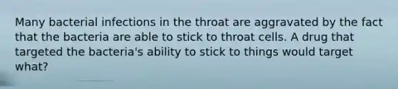 Many bacterial infections in the throat are aggravated by the fact that the bacteria are able to stick to throat cells. A drug that targeted the bacteria's ability to stick to things would target what?