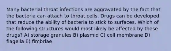 Many bacterial throat infections are aggravated by the fact that the bacteria can attach to throat cells. Drugs can be developed that reduce the ability of bacteria to stick to surfaces. Which of the following structures would most likely be affected by these drugs? A) storage granules B) plasmid C) cell membrane D) flagella E) fimbriae