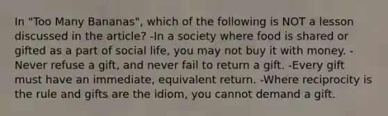 In "Too Many Bananas", which of the following is NOT a lesson discussed in the article? -In a society where food is shared or gifted as a part of social life, you may not buy it with money. -Never refuse a gift, and never fail to return a gift. -Every gift must have an immediate, equivalent return. -Where reciprocity is the rule and gifts are the idiom, you cannot demand a gift.