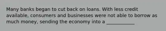 Many banks began to cut back on loans. With less credit available, consumers and businesses were not able to borrow as much money, sending the economy into a ____________