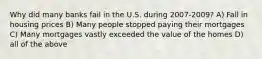 Why did many banks fail in the U.S. during 2007-2009? A) Fall in housing prices B) Many people stopped paying their mortgages C) Many mortgages vastly exceeded the value of the homes D) all of the above