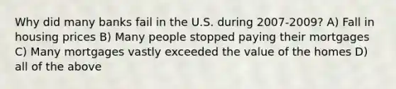 Why did many banks fail in the U.S. during 2007-2009? A) Fall in housing prices B) Many people stopped paying their mortgages C) Many mortgages vastly exceeded the value of the homes D) all of the above