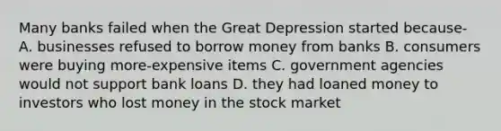 Many banks failed when the Great Depression started because- A. businesses refused to borrow money from banks B. consumers were buying more-expensive items C. government agencies would not support bank loans D. they had loaned money to investors who lost money in the stock market