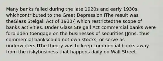 Many banks failed during the late 1920s and early 1930s, whichcontributed to the Great Depression.IThe result was theGlass Steigall Act of 1933{ which restrictedthe scope of banks activities.IUnder Glass Steigall Act commercial banks were forbidden toengage on the businesses of securities rms, thus commercial bankscould not own stocks, or serve as underwriters.IThe theory was to keep commercial banks away from the riskybusiness that happens daily on Wall Street