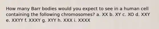 How many Barr bodies would you expect to see in a human cell containing the following chromosomes? a. XX b. XY c. XO d. XXY e. XXYY f. XXXY g. XYY h. XXX i. XXXX