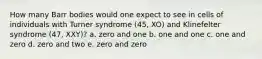 How many Barr bodies would one expect to see in cells of individuals with Turner syndrome (45, XO) and Klinefelter syndrome (47, XXY)? a. zero and one b. one and one c. one and zero d. zero and two e. zero and zero