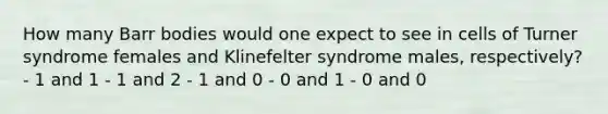 How many Barr bodies would one expect to see in cells of Turner syndrome females and Klinefelter syndrome males, respectively? - 1 and 1 - 1 and 2 - 1 and 0 - 0 and 1 - 0 and 0