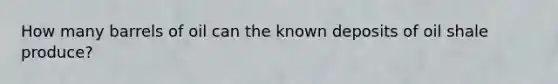 How many barrels of oil can the known deposits of oil shale produce?