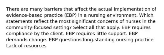 There are many barriers that affect the actual implementation of evidence-based practice (EBP) in a nursing environment. Which statements reflect the most significant concerns of nurses in the community-focused setting? Select all that apply. EBP requires compliance by the client. EBP requires little support. EBP demands change. EBP questions long-standing nursing practice. Lack of resources