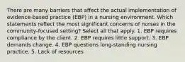 There are many barriers that affect the actual implementation of evidence-based practice (EBP) in a nursing environment. Which statements reflect the most significant concerns of nurses in the community-focused setting? Select all that apply. 1. EBP requires compliance by the client. 2. EBP requires little support. 3. EBP demands change. 4. EBP questions long-standing nursing practice. 5. Lack of resources