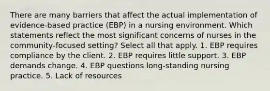 There are many barriers that affect the actual implementation of evidence-based practice (EBP) in a nursing environment. Which statements reflect the most significant concerns of nurses in the community-focused setting? Select all that apply. 1. EBP requires compliance by the client. 2. EBP requires little support. 3. EBP demands change. 4. EBP questions long-standing nursing practice. 5. Lack of resources