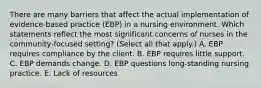 There are many barriers that affect the actual implementation of evidence-based practice (EBP) in a nursing environment. Which statements reflect the most significant concerns of nurses in the community-focused setting? (Select all that apply.) A. EBP requires compliance by the client. B. EBP requires little support. C. EBP demands change. D. EBP questions long-standing nursing practice. E. Lack of resources