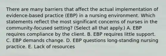 There are many barriers that affect the actual implementation of evidence-based practice (EBP) in a nursing environment. Which statements reflect the most significant concerns of nurses in the community-focused setting? (Select all that apply.) A. EBP requires compliance by the client. B. EBP requires little support. C. EBP demands change. D. EBP questions long-standing nursing practice. E. Lack of resources