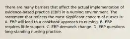 There are many barriers that affect the actual implementation of evidence-based practice (EBP) in a nursing environment. The statement that reflects the most significant concern of nurses is: A. EBP will lead to a cookbook approach to nursing. B. EBP requires little support. C. EBP demands change. D. EBP questions long-standing nursing practice.