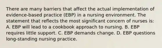 There are many barriers that affect the actual implementation of evidence-based practice (EBP) in a nursing environment. The statement that reflects the most significant concern of nurses is: A. EBP will lead to a cookbook approach to nursing. B. EBP requires little support. C. EBP demands change. D. EBP questions long-standing nursing practice.