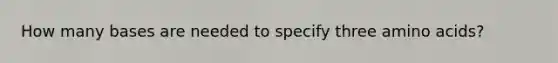 How many bases are needed to specify three amino acids?