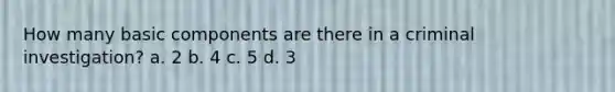 How many basic components are there in a criminal investigation? a. 2 b. 4 c. 5 d. 3