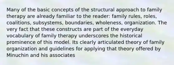 Many of the basic concepts of the structural approach to family therapy are already familiar to the reader: family rules, roles, coalitions, subsystems, boundaries, wholeness, organization. The very fact that these constructs are part of the everyday vocabulary of family therapy underscores the historical prominence of this model. Its clearly articulated theory of family organization and guidelines for applying that theory offered by Minuchin and his associates